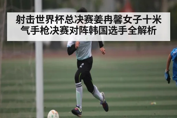 射击世界杯总决赛姜冉馨女子十米气手枪决赛对阵韩国选手全解析
